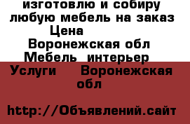 изготовлю и собиру любую мебель на заказ › Цена ­ 397 951 - Воронежская обл. Мебель, интерьер » Услуги   . Воронежская обл.